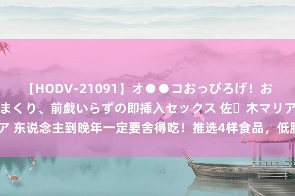 【HODV-21091】オ●●コおっぴろげ！お姉ちゃん 四六時中濡れまくり、前戯いらずの即挿入セックス 佐々木マリア 东说念主到晚年一定要舍得吃！推选4样食品，低脂高卵白，精神好躯壳棒