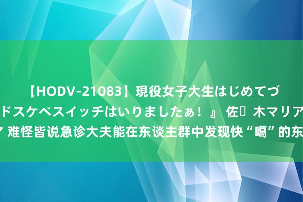 【HODV-21083】現役女子大生はじめてづくしのセックス 『私のドスケベスイッチはいりましたぁ！』 佐々木マリア 难怪皆说急诊大夫能在东谈主群中发现快“噶”的东谈主！网友共享评释一切