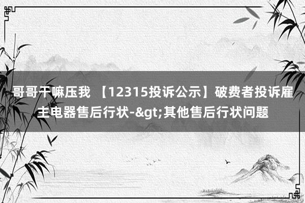 哥哥干嘛压我 【12315投诉公示】破费者投诉雇主电器售后行状->其他售后行状问题