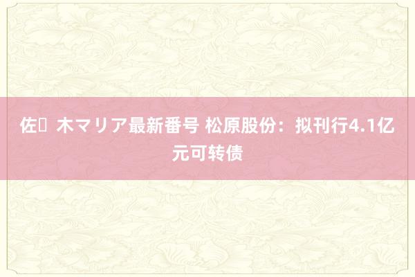 佐々木マリア最新番号 松原股份：拟刊行4.1亿元可转债