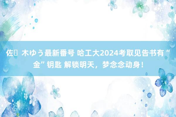 佐々木ゆう最新番号 哈工大2024考取见告书有“金”钥匙 解锁明天，梦念念动身！