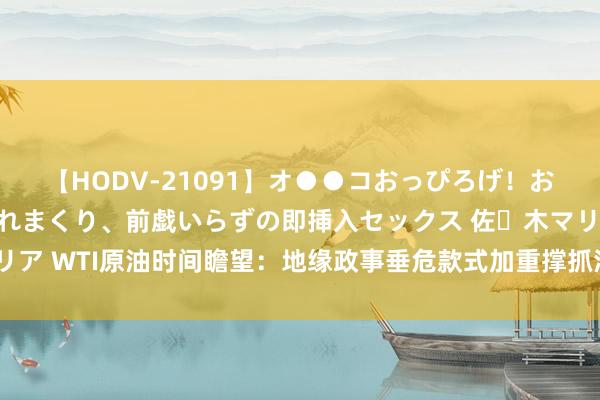 【HODV-21091】オ●●コおっぴろげ！お姉ちゃん 四六時中濡れまくり、前戯いらずの即挿入セックス 佐々木マリア WTI原油时间瞻望：地缘政事垂危款式加重撑抓油价，仍濒临要道阻力