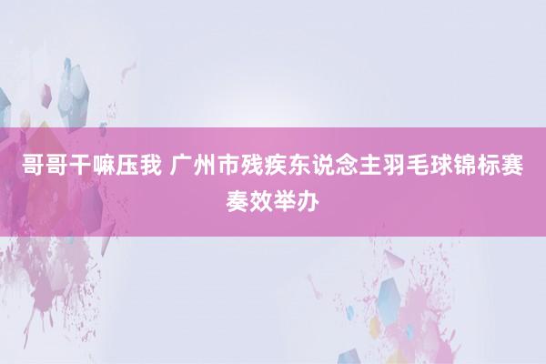 哥哥干嘛压我 广州市残疾东说念主羽毛球锦标赛奏效举办