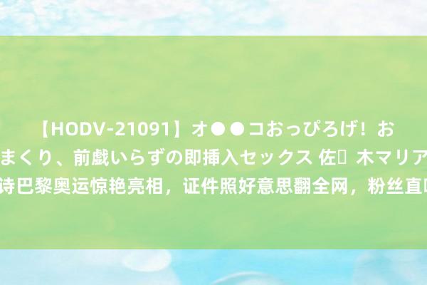 【HODV-21091】オ●●コおっぴろげ！お姉ちゃん 四六時中濡れまくり、前戯いらずの即挿入セックス 佐々木マリア 刘诗诗巴黎奥运惊艳亮相，证件照好意思翻全网，粉丝直呼“东方好意思东说念主”来啦！