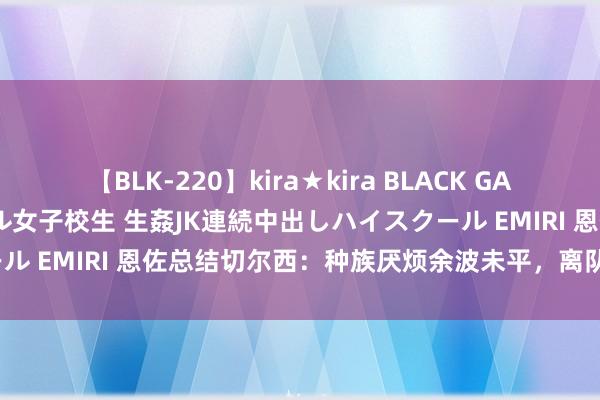 【BLK-220】kira★kira BLACK GAL 留年5年目のお姉黒ギャル女子校生 生姦JK連続中出しハイスクール EMIRI 恩佐总结切尔西：种族厌烦余波未平，离队是最好礼聘？