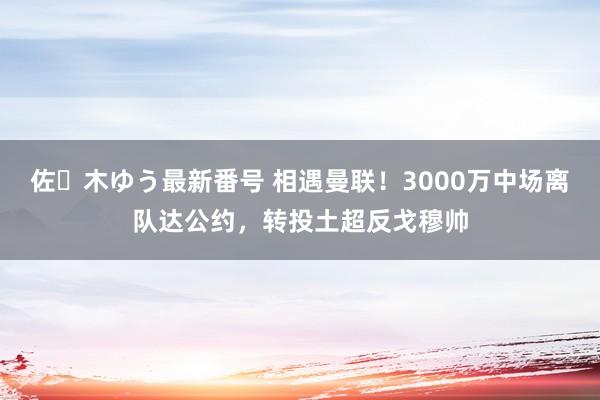 佐々木ゆう最新番号 相遇曼联！3000万中场离队达公约，转投土超反戈穆帅