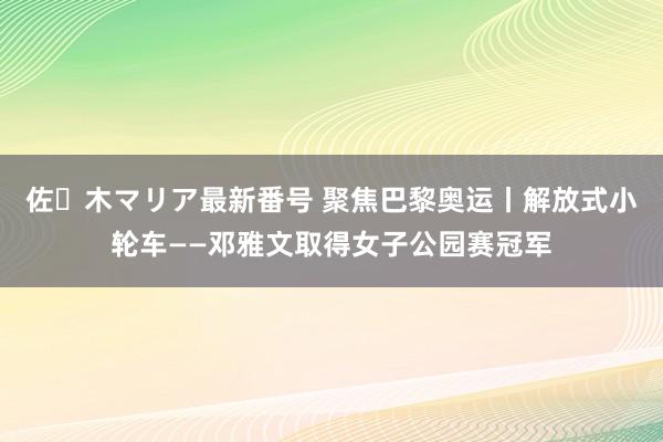 佐々木マリア最新番号 聚焦巴黎奥运丨解放式小轮车——邓雅文取得女子公园赛冠军