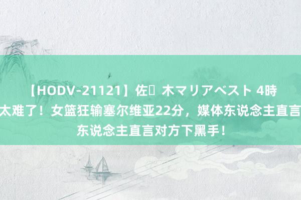 【HODV-21121】佐々木マリアベスト 4時間 晋级八强太难了！女篮狂输塞尔维亚22分，媒体东说念主直言对方下黑手！