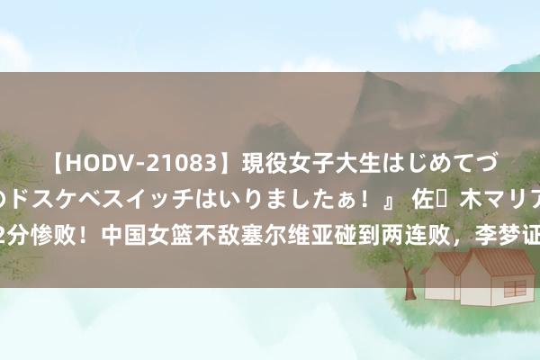 【HODV-21083】現役女子大生はじめてづくしのセックス 『私のドスケベスイッチはいりましたぁ！』 佐々木マリア 22分惨败！中国女篮不敌塞尔维亚碰到两连败，李梦证实低迷，末轮迎来“生苦战”