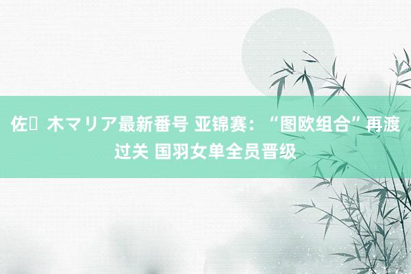 佐々木マリア最新番号 亚锦赛：“图欧组合”再渡过关 国羽女单全员晋级