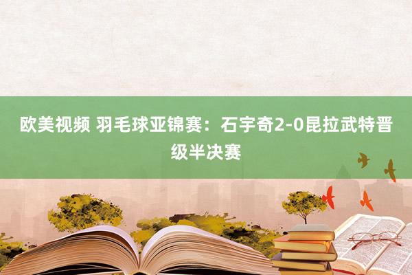 欧美视频 羽毛球亚锦赛：石宇奇2-0昆拉武特晋级半决赛