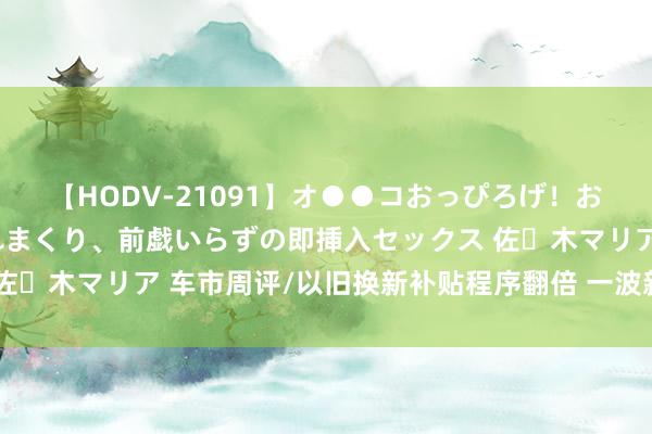 【HODV-21091】オ●●コおっぴろげ！お姉ちゃん 四六時中濡れまくり、前戯いらずの即挿入セックス 佐々木マリア 车市周评/以旧换新补贴程序翻倍 一波新车聚会上市