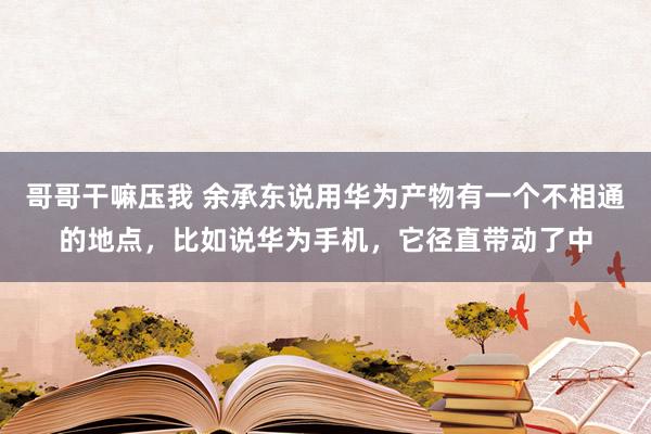 哥哥干嘛压我 余承东说用华为产物有一个不相通的地点，比如说华为手机，它径直带动了中