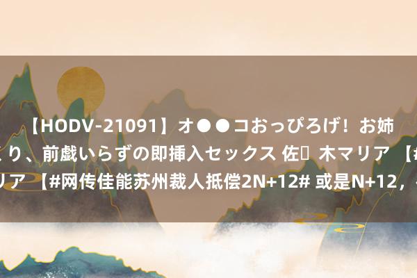 【HODV-21091】オ●●コおっぴろげ！お姉ちゃん 四六時中濡れまくり、前戯いらずの即挿入セックス 佐々木マリア 【#网传佳能苏州裁人抵偿2N+12# 或是N+12，被称为国内顶级赔