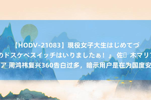 【HODV-21083】現役女子大生はじめてづくしのセックス 『私のドスケベスイッチはいりましたぁ！』 佐々木マリア 周鸿祎复兴360告白过多，暗示用户是在为国度安全看告白。 好家伙，我