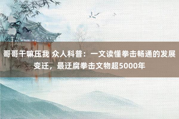 哥哥干嘛压我 众人科普：一文读懂拳击畅通的发展变迁，最迂腐拳击文物超5000年