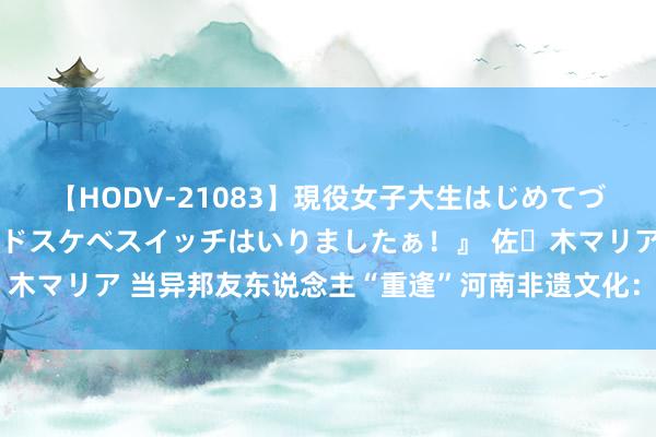 【HODV-21083】現役女子大生はじめてづくしのセックス 『私のドスケベスイッチはいりましたぁ！』 佐々木マリア 当异邦友东说念主“重逢”河南非遗文化：被汉服实力圈粉