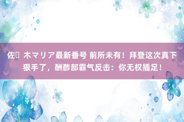 佐々木マリア最新番号 前所未有！拜登这次真下狠手了，酬酢部霸气反击：你无权插足！