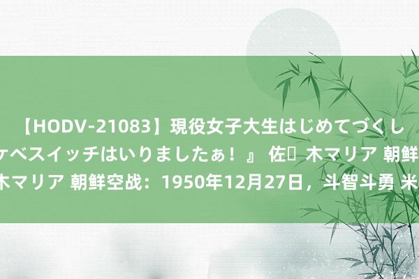 【HODV-21083】現役女子大生はじめてづくしのセックス 『私のドスケベスイッチはいりましたぁ！』 佐々木マリア 朝鲜空战：1950年12月27日，斗智斗勇 米格复仇 F