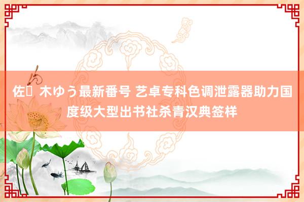 佐々木ゆう最新番号 艺卓专科色调泄露器助力国度级大型出书社杀青汉典签样