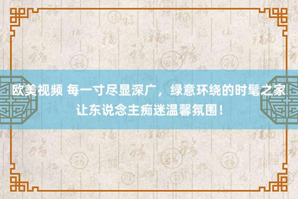 欧美视频 每一寸尽显深广，绿意环绕的时髦之家让东说念主痴迷温馨氛围！