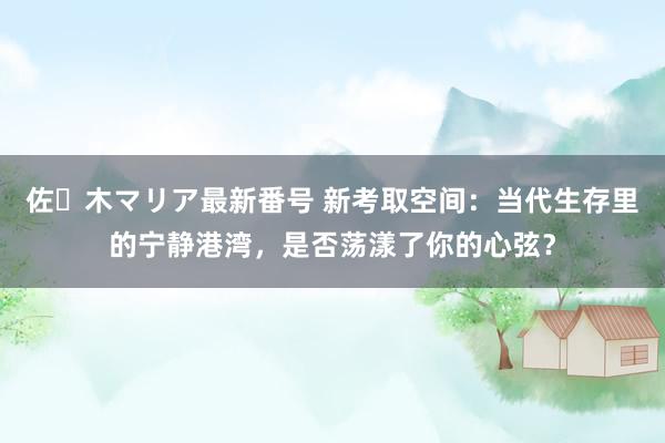 佐々木マリア最新番号 新考取空间：当代生存里的宁静港湾，是否荡漾了你的心弦？