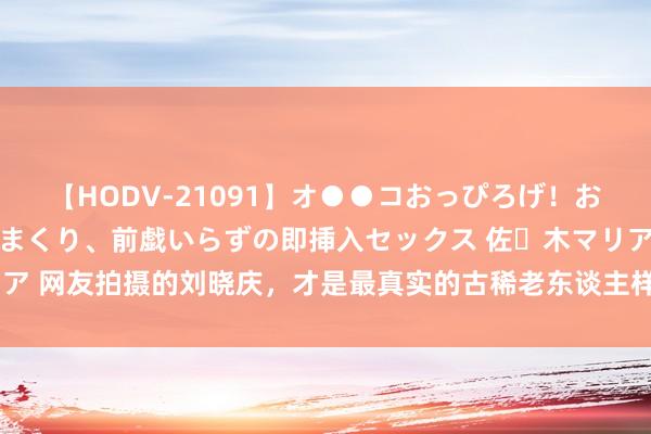 【HODV-21091】オ●●コおっぴろげ！お姉ちゃん 四六時中濡れまくり、前戯いらずの即挿入セックス 佐々木マリア 网友拍摄的刘晓庆，才是最真实的古稀老东谈主样式，活成我方的大女主