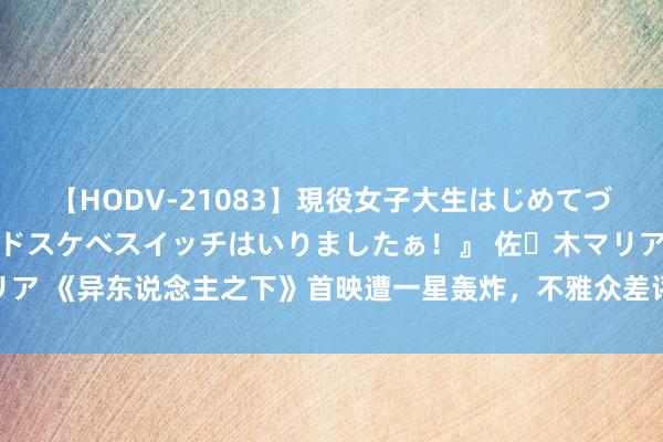 【HODV-21083】現役女子大生はじめてづくしのセックス 『私のドスケベスイッチはいりましたぁ！』 佐々木マリア 《异东说念主之下》首映遭一星轰炸，不雅众差评情理惊东说念主重叠！