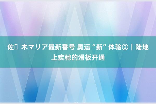 佐々木マリア最新番号 奥运“新”体验②｜陆地上疾驰的滑板开通