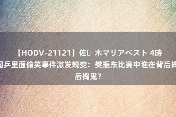 【HODV-21121】佐々木マリアベスト 4時間 国乒里面偷笑事件激发蜕变：樊振东比赛中谁在背后捣鬼？