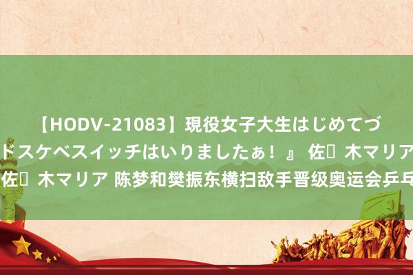 【HODV-21083】現役女子大生はじめてづくしのセックス 『私のドスケベスイッチはいりましたぁ！』 佐々木マリア 陈梦和樊振东横扫敌手晋级奥运会乒乓球单打决赛