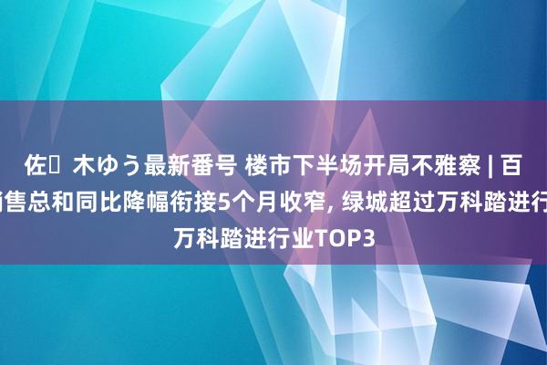 佐々木ゆう最新番号 楼市下半场开局不雅察 | 百强房企销售总和同比降幅衔接5个月收窄， 绿城超过万科踏进行业TOP3