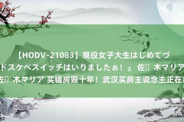 【HODV-21083】現役女子大生はじめてづくしのセックス 『私のドスケベスイッチはいりましたぁ！』 佐々木マリア 买错房毁十年！武汉买房主说念主正在靠近的四大坑