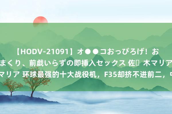 【HODV-21091】オ●●コおっぴろげ！お姉ちゃん 四六時中濡れまくり、前戯いらずの即挿入セックス 佐々木マリア 环球最强的十大战役机，F35却挤不进前二，中国战役机能排第几