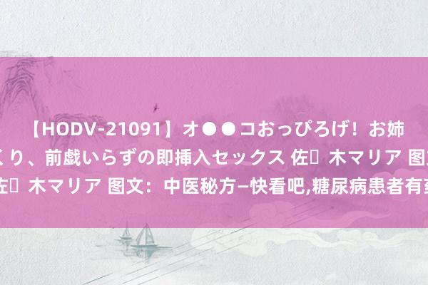 【HODV-21091】オ●●コおっぴろげ！お姉ちゃん 四六時中濡れまくり、前戯いらずの即挿入セックス 佐々木マリア 图文：中医秘方—快看吧，糖尿病患者有药治啦!!!