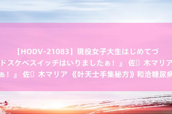 【HODV-21083】現役女子大生はじめてづくしのセックス 『私のドスケベスイッチはいりましたぁ！』 佐々木マリア 《叶天士手集秘方》和洽糖尿病秘方