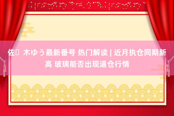 佐々木ゆう最新番号 热门解读 | 近月执仓同期新高 玻璃能否出现逼仓行情