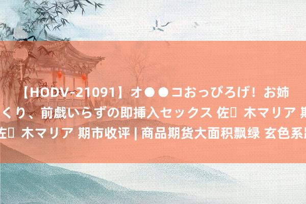 【HODV-21091】オ●●コおっぴろげ！お姉ちゃん 四六時中濡れまくり、前戯いらずの即挿入セックス 佐々木マリア 期市收评 | 商品期货大面积飘绿 玄色系跌幅居前