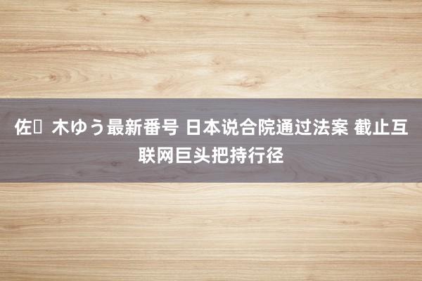 佐々木ゆう最新番号 日本说合院通过法案 截止互联网巨头把持行径