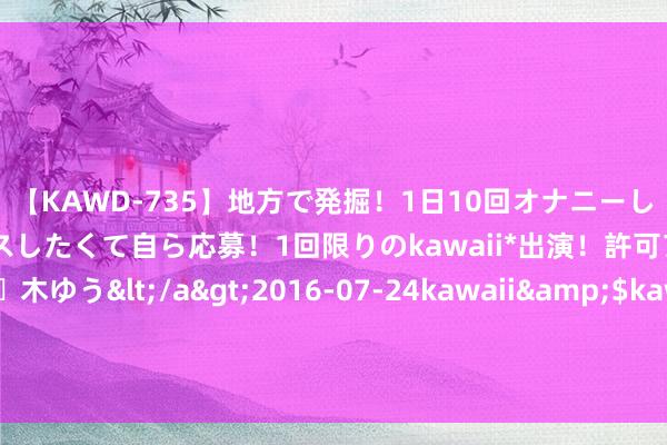 【KAWD-735】地方で発掘！1日10回オナニーしちゃう絶倫少女がセックスしたくて自ら応募！1回限りのkawaii*出演！許可アリAV発売 佐々木ゆう</a>2016-07-24kawaii&$kawaii151分钟 中缅买卖进攻通谈被“彭家同友军”打断，其真的办法昭然若揭