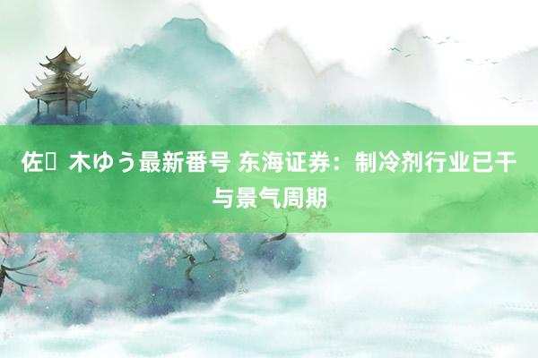 佐々木ゆう最新番号 东海证券：制冷剂行业已干与景气周期