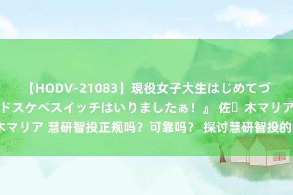 【HODV-21083】現役女子大生はじめてづくしのセックス 『私のドスケベスイッチはいりましたぁ！』 佐々木マリア 慧研智投正规吗？可靠吗？ 探讨慧研智投的正规性与专科就业