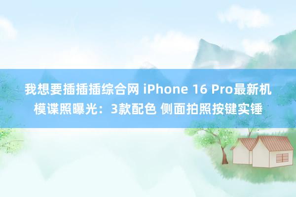 我想要插插插综合网 iPhone 16 Pro最新机模谍照曝光：3款配色 侧面拍照按键实锤