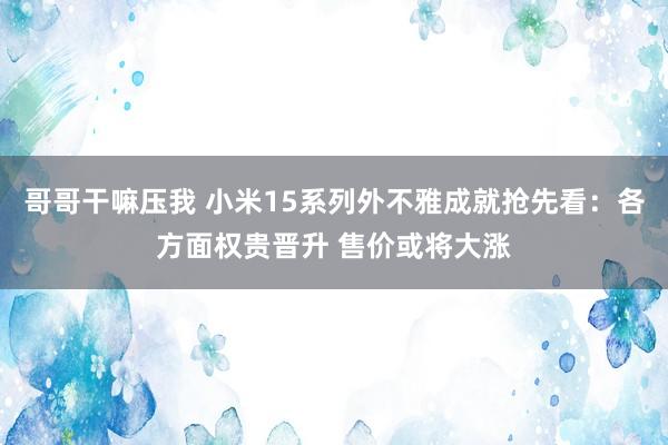 哥哥干嘛压我 小米15系列外不雅成就抢先看：各方面权贵晋升 售价或将大涨