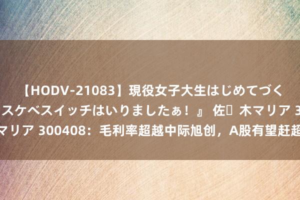 【HODV-21083】現役女子大生はじめてづくしのセックス 『私のドスケベスイッチはいりましたぁ！』 佐々木マリア 300408：毛利率超越中际旭创，A股有望赶超三星的白马股！