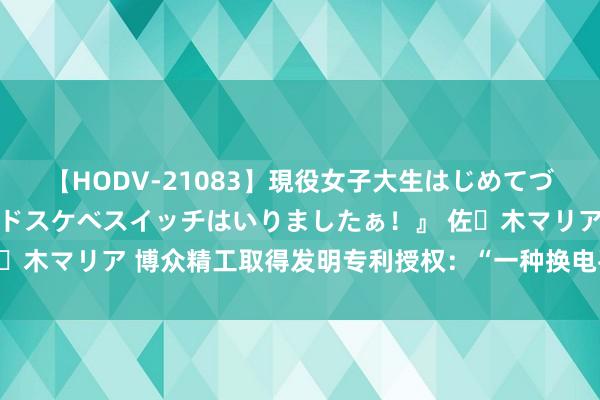 【HODV-21083】現役女子大生はじめてづくしのセックス 『私のドスケベスイッチはいりましたぁ！』 佐々木マリア 博众精工取得发明专利授权：“一种换电平台及换电站”