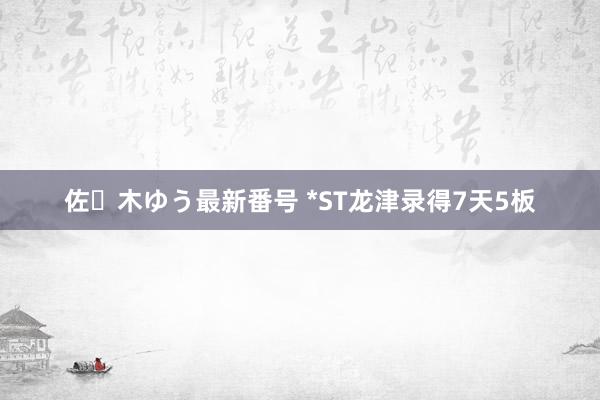 佐々木ゆう最新番号 *ST龙津录得7天5板