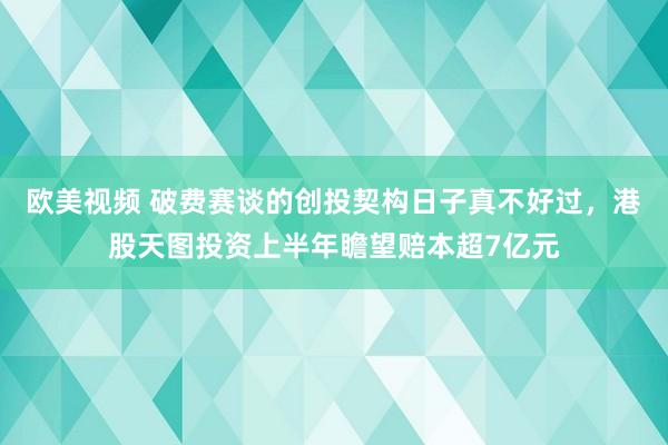 欧美视频 破费赛谈的创投契构日子真不好过，港股天图投资上半年瞻望赔本超7亿元