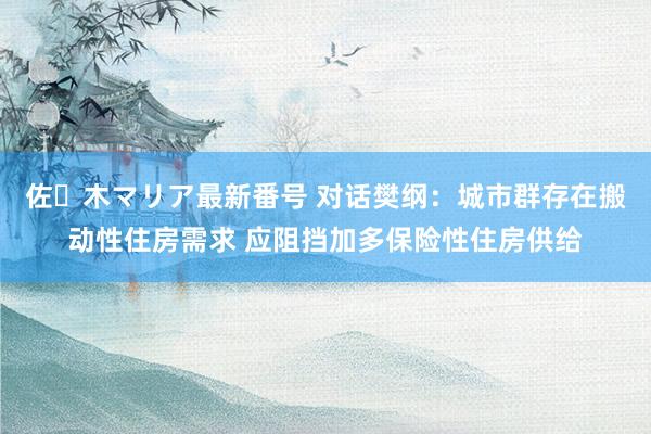 佐々木マリア最新番号 对话樊纲：城市群存在搬动性住房需求 应阻挡加多保险性住房供给