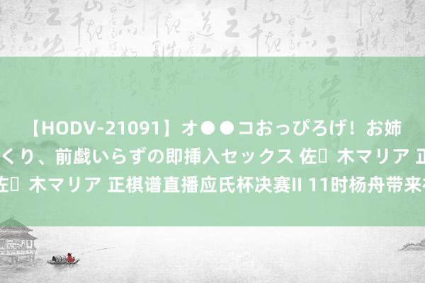 【HODV-21091】オ●●コおっぴろげ！お姉ちゃん 四六時中濡れまくり、前戯いらずの即挿入セックス 佐々木マリア 正棋谱直播应氏杯决赛II 11时杨舟带来视频阐明